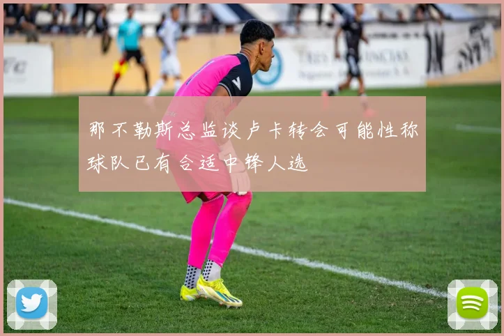 那不勒斯总监谈卢卡转会可能性称球队已有合适中锋人选