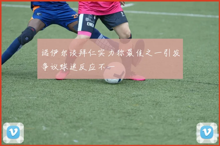 诺伊尔谈拜仁实力称最佳之一引发争议球迷反应不一