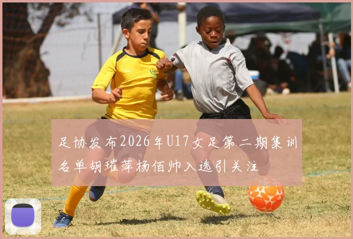 足协发布2026年U17女足第二期集训名单胡璀萍杨佰帅入选引关注