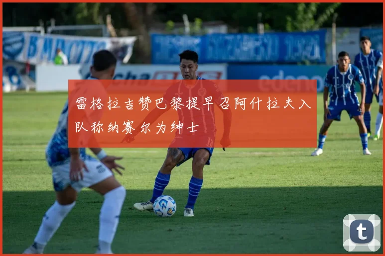 雷格拉吉赞巴黎提早召阿什拉夫入队称纳赛尔为绅士