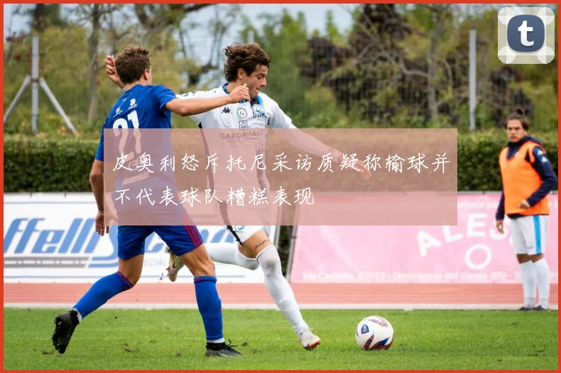 皮奥利怒斥托尼采访质疑称输球并不代表球队糟糕表现