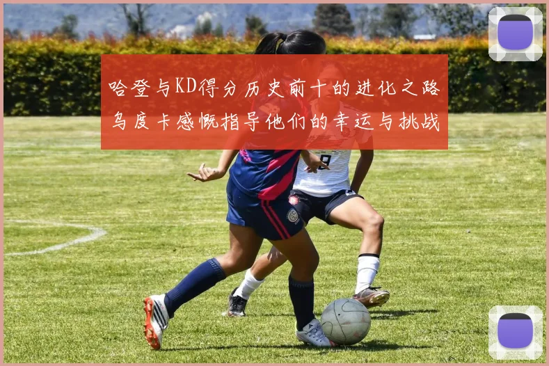 哈登与KD得分历史前十的进化之路乌度卡感慨指导他们的幸运与挑战