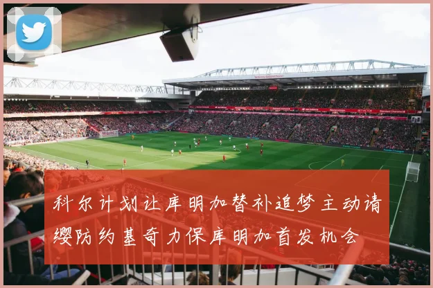科尔计划让库明加替补追梦主动请缨防约基奇力保库明加首发机会