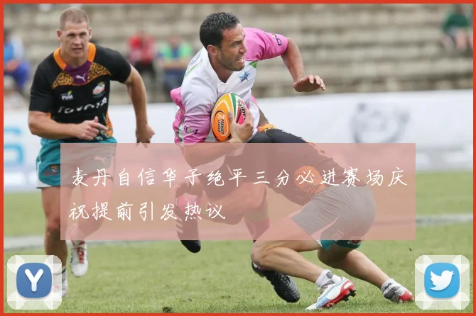 麦丹自信华子绝平三分必进赛场庆祝提前引发热议