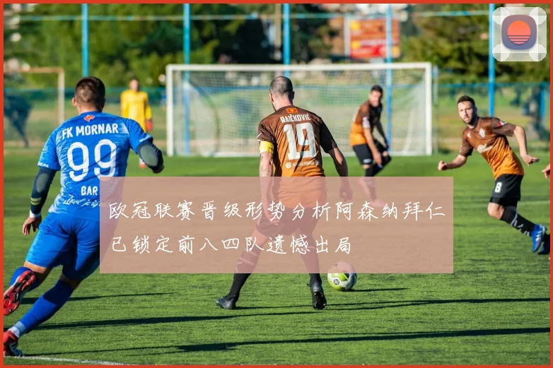欧冠联赛晋级形势分析阿森纳拜仁已锁定前八四队遗憾出局