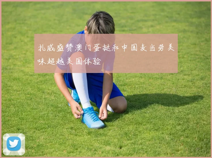 扎威盛赞澳门蛋挞和中国麦当劳美味超越美国体验