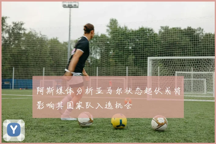 阿斯媒体分析亚马尔状态起伏或将影响其国家队入选机会