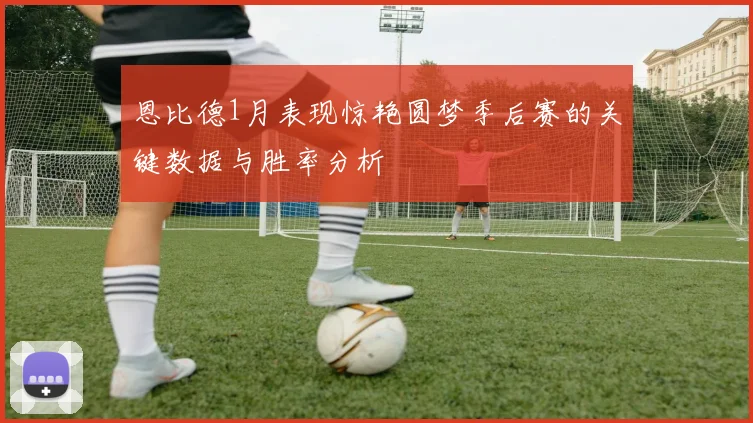 恩比德1月表现惊艳圆梦季后赛的关键数据与胜率分析