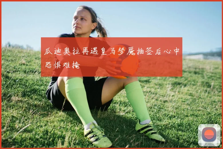 瓜迪奥拉再遇皇马梦魇抽签后心中恐惧难掩