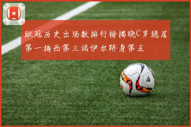 欧冠历史出场数排行榜揭晓C罗稳居第一梅西第三诺伊尔跻身第五