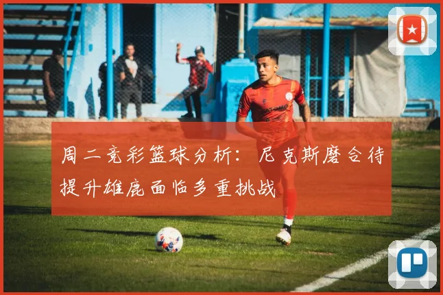 周二竞彩篮球分析：尼克斯磨合待提升雄鹿面临多重挑战