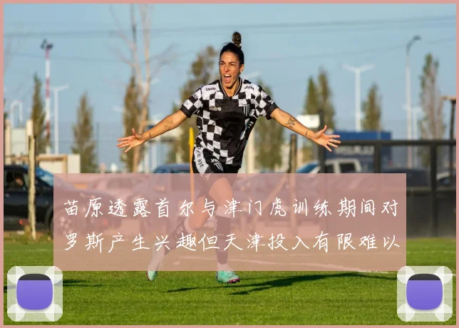 苗原透露首尔与津门虎训练期间对罗斯产生兴趣但天津投入有限难以引进