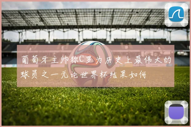 葡萄牙主帅称C罗为历史上最伟大的球员之一无论世界杯结果如何