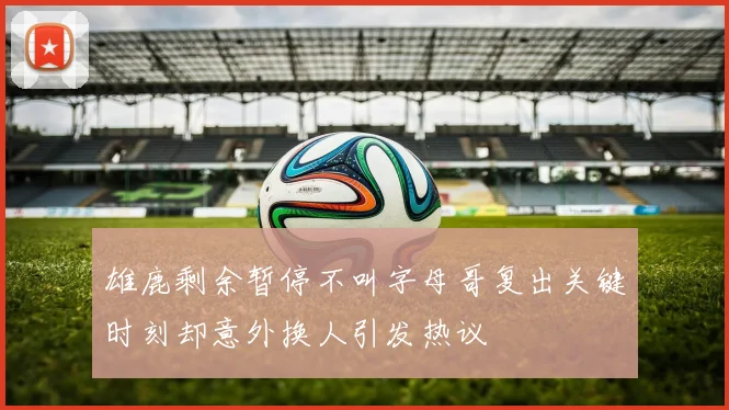 雄鹿剩余暂停不叫字母哥复出关键时刻却意外换人引发热议