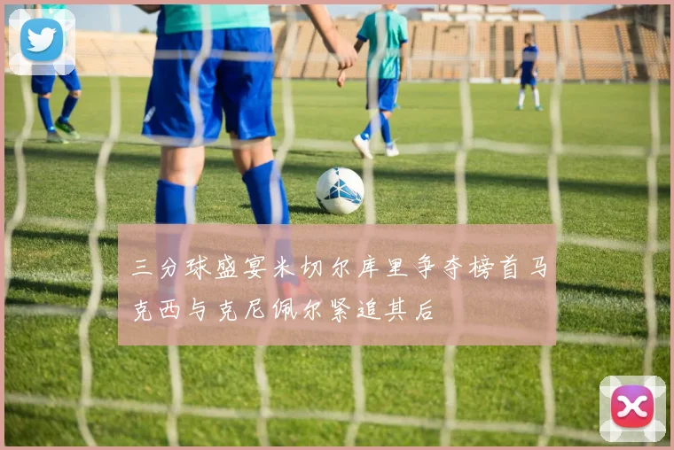 三分球盛宴米切尔库里争夺榜首马克西与克尼佩尔紧追其后