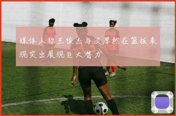 媒体人称王俊杰与淡厚然在篮板表现突出展现巨大潜力