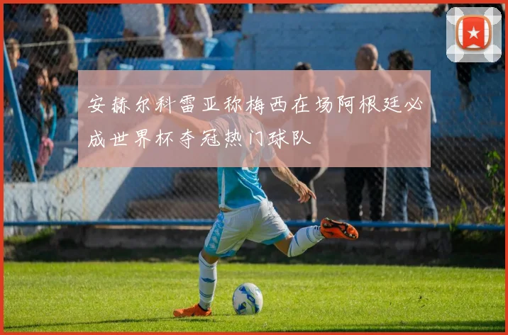 安赫尔科雷亚称梅西在场阿根廷必成世界杯夺冠热门球队