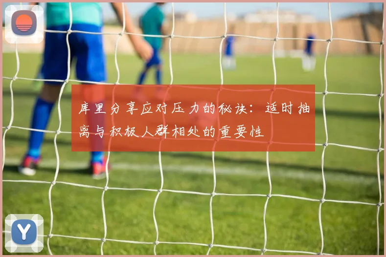 库里分享应对压力的秘诀：适时抽离与积极人群相处的重要性