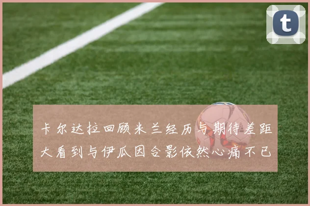 卡尔达拉回顾米兰经历与期待差距大看到与伊瓜因合影依然心痛不已