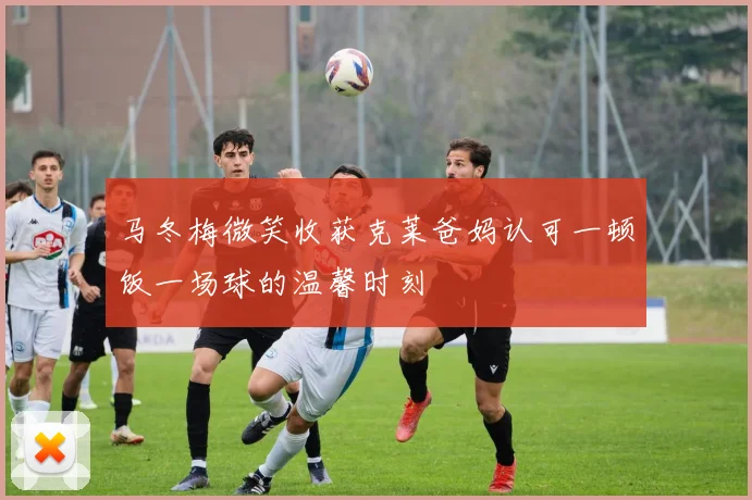 马冬梅微笑收获克莱爸妈认可一顿饭一场球的温馨时刻