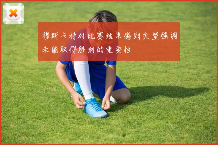 穆斯卡特对比赛结果感到失望强调未能取得胜利的重要性