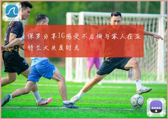 保罗分享IG感受不后悔与家人在亚特兰大共度时光