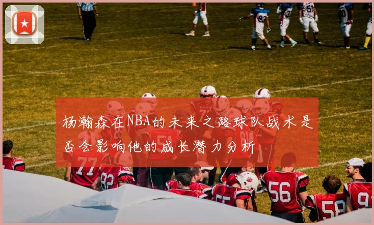 杨瀚森在NBA的未来之路球队战术是否会影响他的成长潜力分析