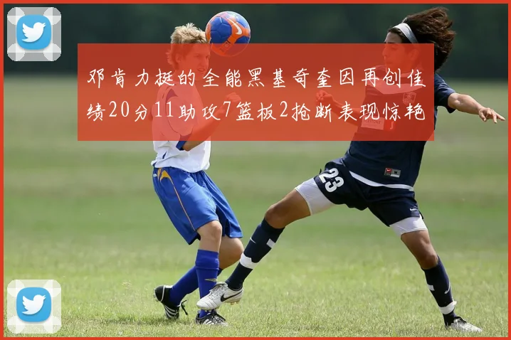 邓肯力挺的全能黑基奇奎因再创佳绩20分11助攻7篮板2抢断表现惊艳