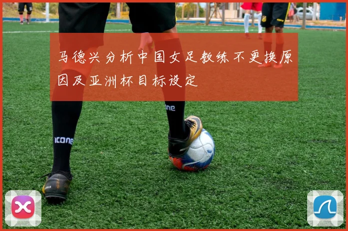 马德兴分析中国女足教练不更换原因及亚洲杯目标设定