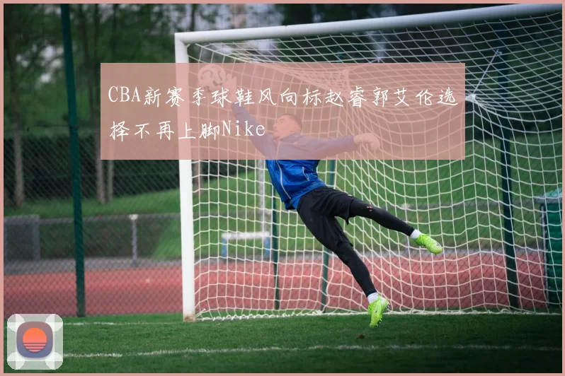 CBA新赛季球鞋风向标赵睿郭艾伦选择不再上脚Nike